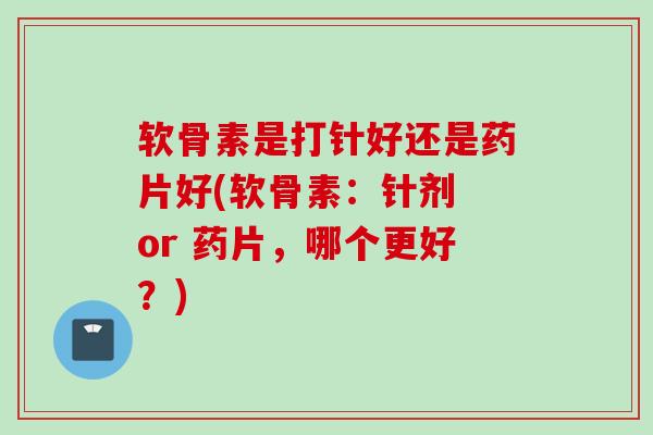 软骨素是打针好还是药片好(软骨素：针剂 or 药片，哪个更好？)