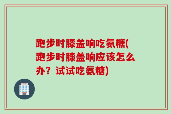 跑步时膝盖响吃氨糖(跑步时膝盖响应该怎么办？试试吃氨糖)