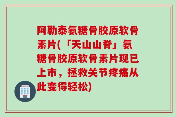 阿勒泰氨糖骨胶原软骨素片(「天山山脊」氨糖骨胶原软骨素片现已上市，拯救关节疼痛从此变得轻松)