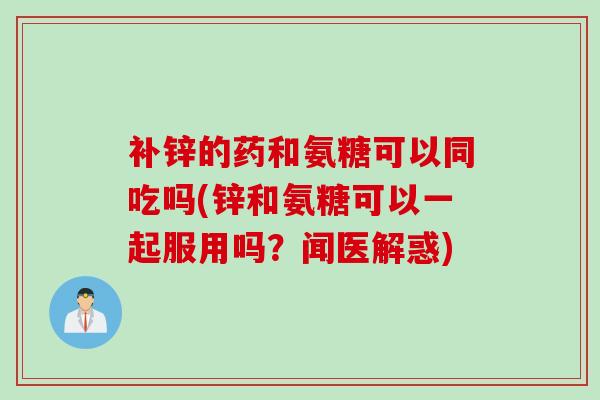 补锌的药和氨糖可以同吃吗(锌和氨糖可以一起服用吗？闻医解惑)