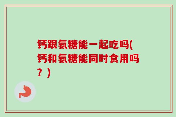 钙跟氨糖能一起吃吗(钙和氨糖能同时食用吗？)