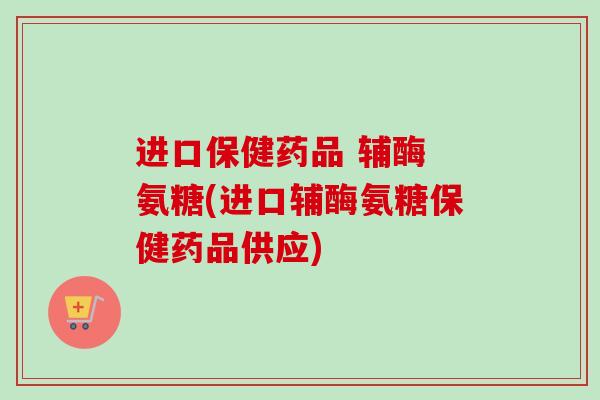 进口保健药品 辅酶 氨糖(进口辅酶氨糖保健药品供应) 进口保健药品 辅酶 氨糖(进口辅酶氨糖保健药品供应)