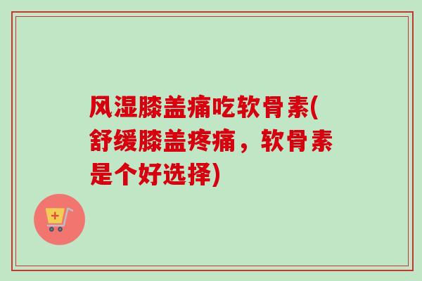 风湿膝盖痛吃软骨素(舒缓膝盖疼痛，软骨素是个好选择)
