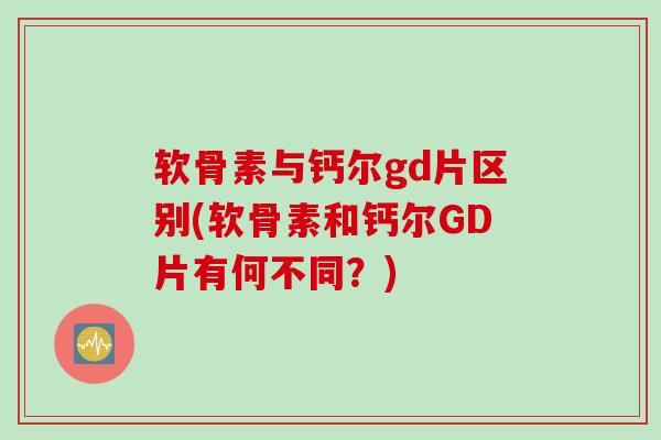 软骨素与钙尔gd片区别(软骨素和钙尔GD片有何不同？)