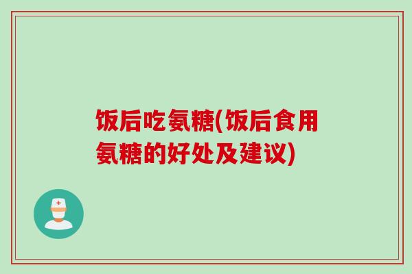 饭后吃氨糖(饭后食用氨糖的好处及建议)