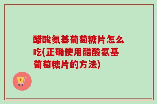 醋酸氨基葡萄糖片怎么吃(正确使用醋酸氨基葡萄糖片的方法)