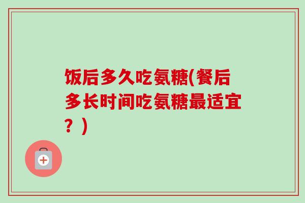 饭后多久吃氨糖(餐后多长时间吃氨糖最适宜？)