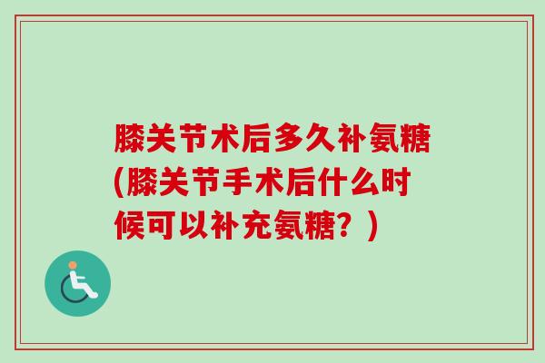 膝关节术后多久补氨糖(膝关节手术后什么时候可以补充氨糖？)