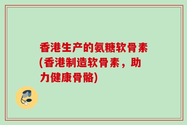 香港生产的氨糖软骨素(香港制造软骨素，助力健康骨骼)