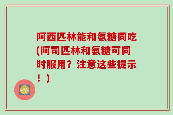 阿西匹林能和氨糖同吃(阿司匹林和氨糖可同时服用？注意这些提示！)