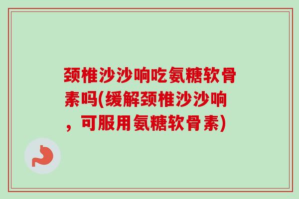 颈椎沙沙响吃氨糖软骨素吗(缓解颈椎沙沙响，可服用氨糖软骨素)