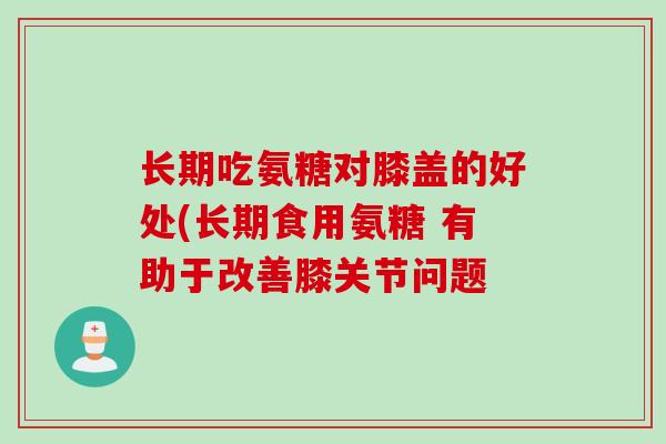 长期吃氨糖对膝盖的好处(长期食用氨糖 有助于改善膝关节问题