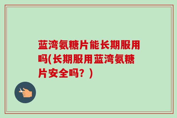 蓝湾氨糖片能长期服用吗(长期服用蓝湾氨糖片安全吗？)