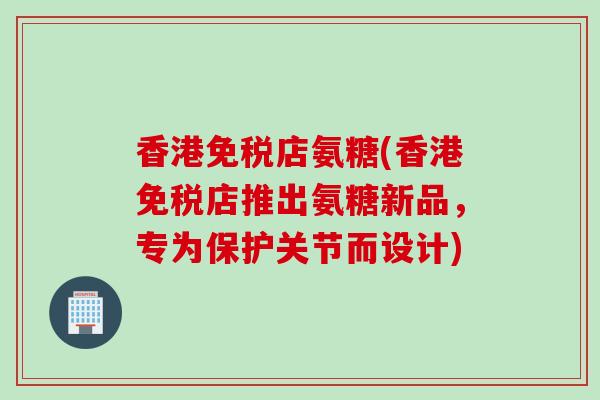 香港免税店氨糖(香港免税店推出氨糖新品，专为保护关节而设计)