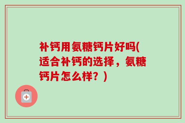 补钙用氨糖钙片好吗(适合补钙的选择，氨糖钙片怎么样？)