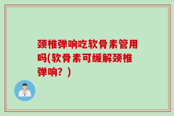 颈椎弹响吃软骨素管用吗(软骨素可缓解颈椎弹响？)