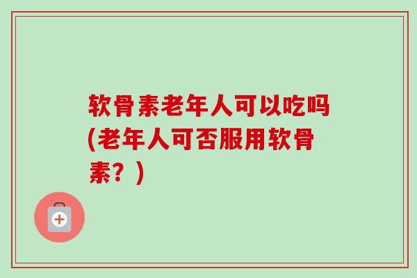 软骨素老年人可以吃吗(老年人可否服用软骨素？)
