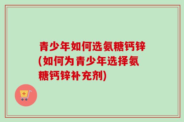 青少年如何选氨糖钙锌(如何为青少年选择氨糖钙锌补充剂)