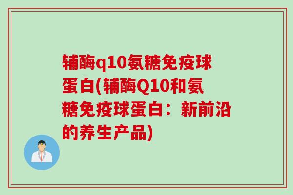 辅酶q10氨糖免疫球蛋白(辅酶Q10和氨糖免疫球蛋白：新前沿的养生产品)