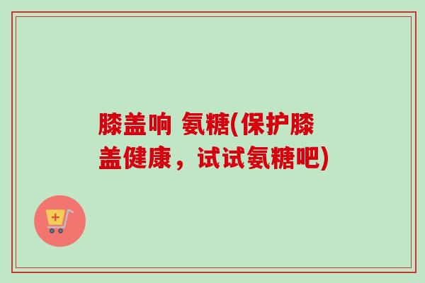 膝盖响 氨糖(保护膝盖健康，试试氨糖吧)