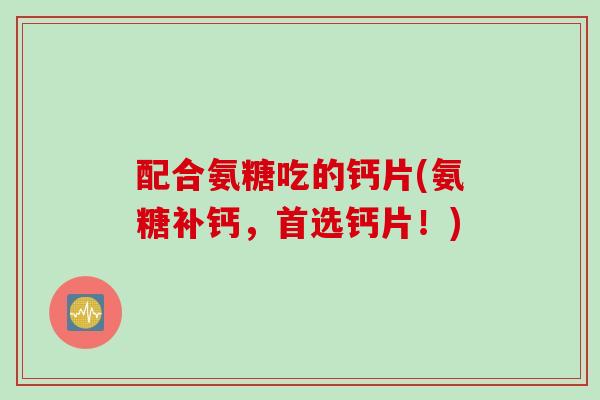 配合氨糖吃的钙片(氨糖补钙，首选钙片！)