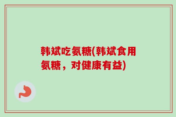韩斌吃氨糖(韩斌食用氨糖，对健康有益)