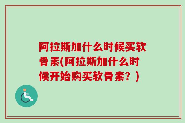 阿拉斯加什么时候买软骨素(阿拉斯加什么时候开始购买软骨素？)