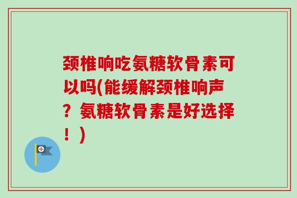 颈椎响吃氨糖软骨素可以吗(能缓解颈椎响声？氨糖软骨素是好选择！)