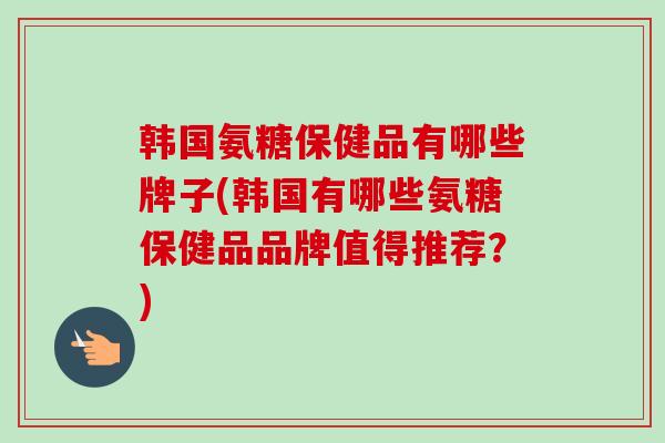 韩国氨糖保健品有哪些牌子(韩国有哪些氨糖保健品品牌值得推荐？)