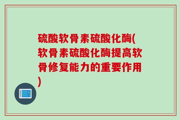 硫酸软骨素硫酸化酶(软骨素硫酸化酶提高软骨修复能力的重要作用)