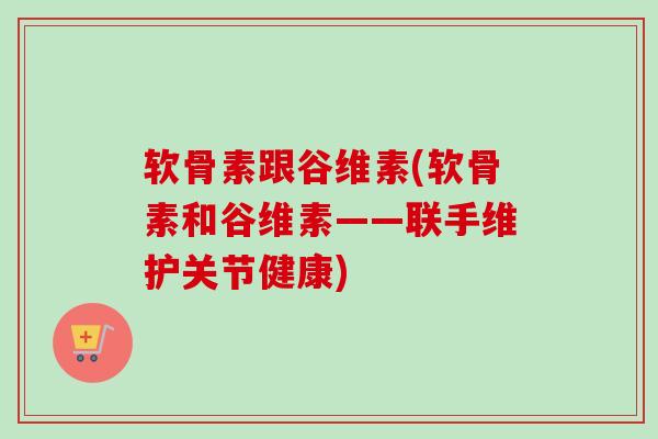 软骨素跟谷维素(软骨素和谷维素——联手维护关节健康)