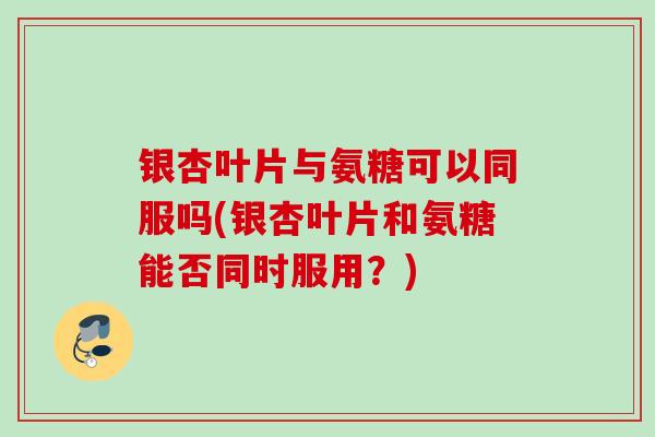 银杏叶片与氨糖可以同服吗(银杏叶片和氨糖能否同时服用？)