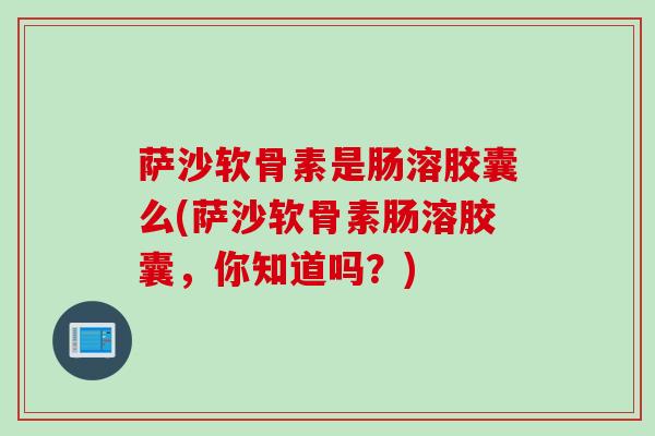 萨沙软骨素是肠溶胶囊么(萨沙软骨素肠溶胶囊，你知道吗？)