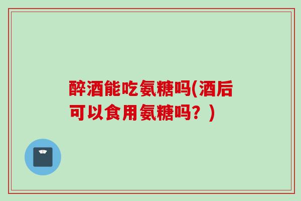 醉酒能吃氨糖吗(酒后可以食用氨糖吗？)