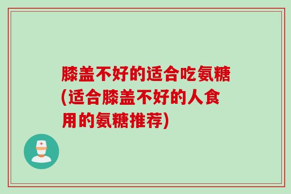 膝盖不好的适合吃氨糖(适合膝盖不好的人食用的氨糖推荐)