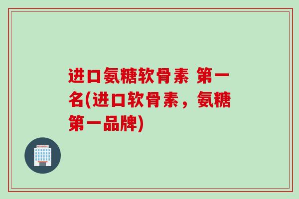 进口氨糖软骨素 第一名(进口软骨素，氨糖第一品牌)