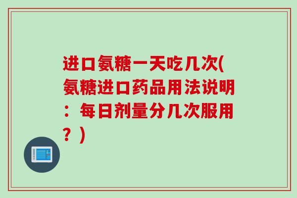 进口氨糖一天吃几次(氨糖进口药品用法说明：每日剂量分几次服用？)