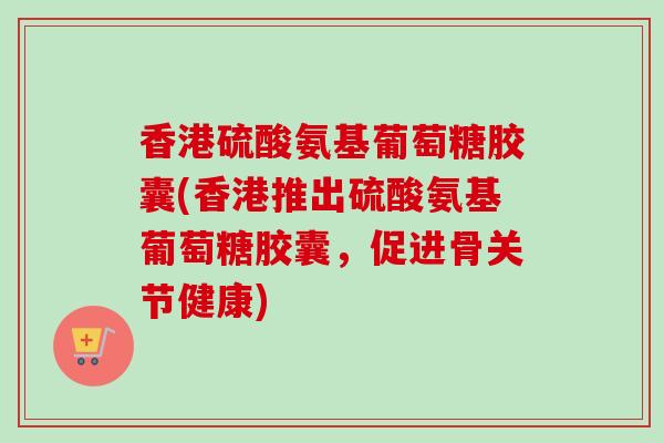 香港硫酸氨基葡萄糖胶囊(香港推出硫酸氨基葡萄糖胶囊，促进骨关节健康)