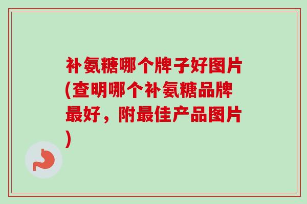 补氨糖哪个牌子好图片(查明哪个补氨糖品牌最好，附最佳产品图片)