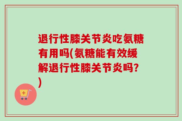 退行性膝关节炎吃氨糖有用吗(氨糖能有效缓解退行性膝关节炎吗？)