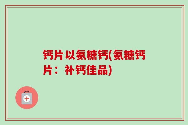 钙片以氨糖钙(氨糖钙片：补钙佳品)