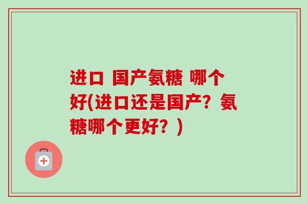 进口 国产氨糖 哪个好(进口还是国产？氨糖哪个更好？)