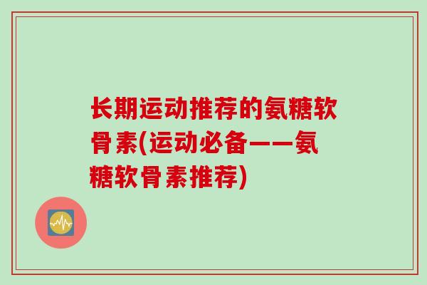 长期运动推荐的氨糖软骨素(运动必备——氨糖软骨素推荐)