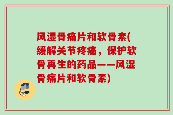 风湿骨痛片和软骨素(缓解关节疼痛，保护软骨再生的药品——风湿骨痛片和软骨素)