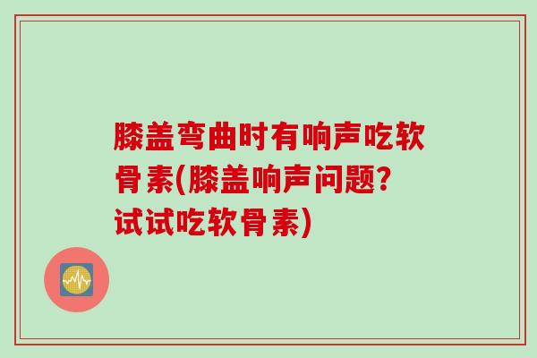 膝盖弯曲时有响声吃软骨素(膝盖响声问题？试试吃软骨素)