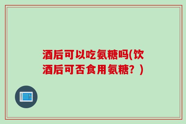 酒后可以吃氨糖吗(饮酒后可否食用氨糖？)