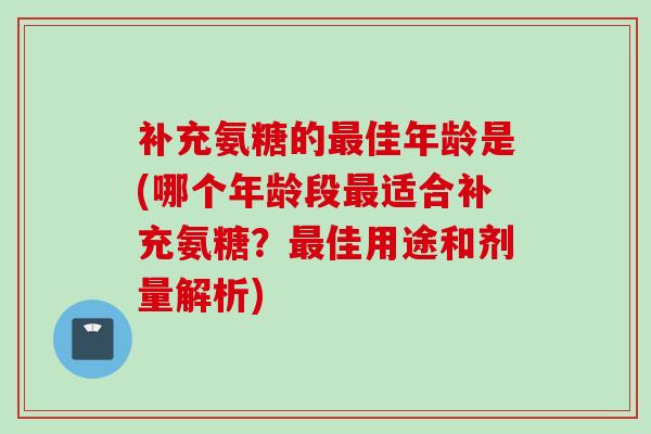 补充氨糖的最佳年龄是(哪个年龄段最适合补充氨糖？最佳用途和剂量解析)