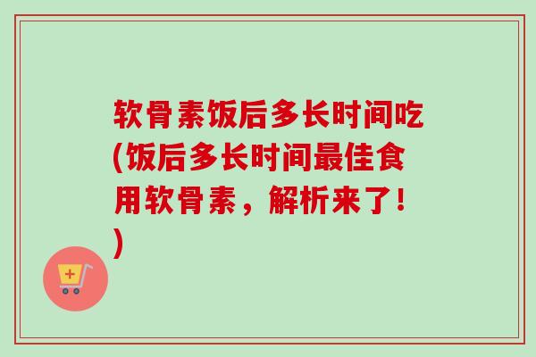 软骨素饭后多长时间吃(饭后多长时间最佳食用软骨素，解析来了！)