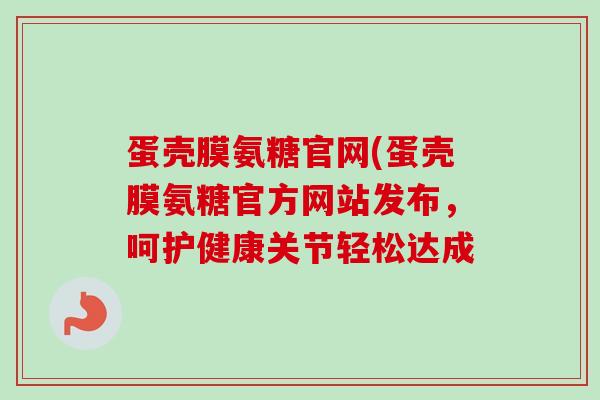 蛋壳膜氨糖官网(蛋壳膜氨糖官方网站发布，呵护健康关节轻松达成