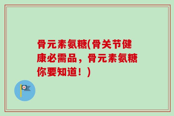 骨元素氨糖(骨关节健康必需品，骨元素氨糖你要知道！)